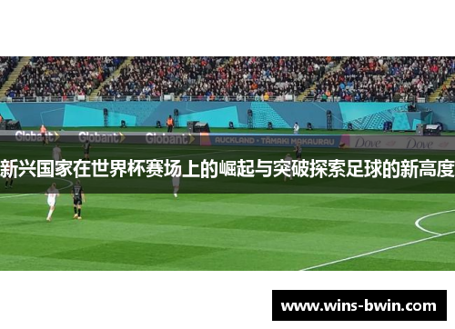 新兴国家在世界杯赛场上的崛起与突破探索足球的新高度