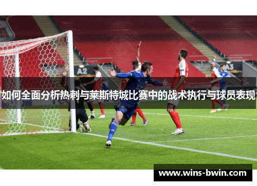 如何全面分析热刺与莱斯特城比赛中的战术执行与球员表现