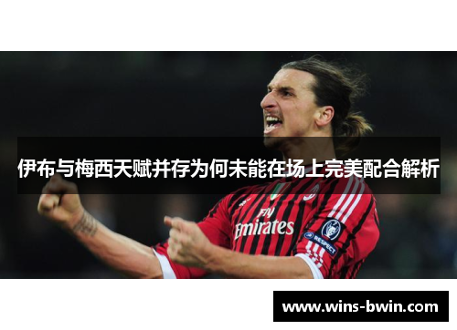 伊布与梅西天赋并存为何未能在场上完美配合解析