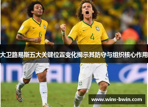 大卫路易斯五大关键位置变化揭示其防守与组织核心作用