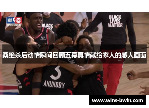 桑绝杀后动情瞬间回顾五幕真情献给家人的感人画面